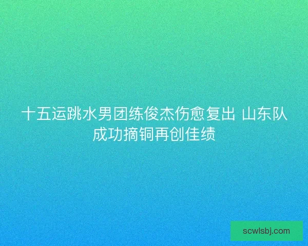十五运跳水男团练俊杰伤愈复出 山东队成功摘铜再创佳绩